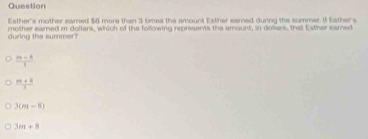 Question
Eather's mother earned $0 more than 3 timea the amount Esther earned during the summer 1 Esther's
during the summer? mother earned m dollars, which of the following represents the amount, in doliers, that Eother eared
 (m-8)/1 
 (m+3)/3 
3(m-8)
3m+8