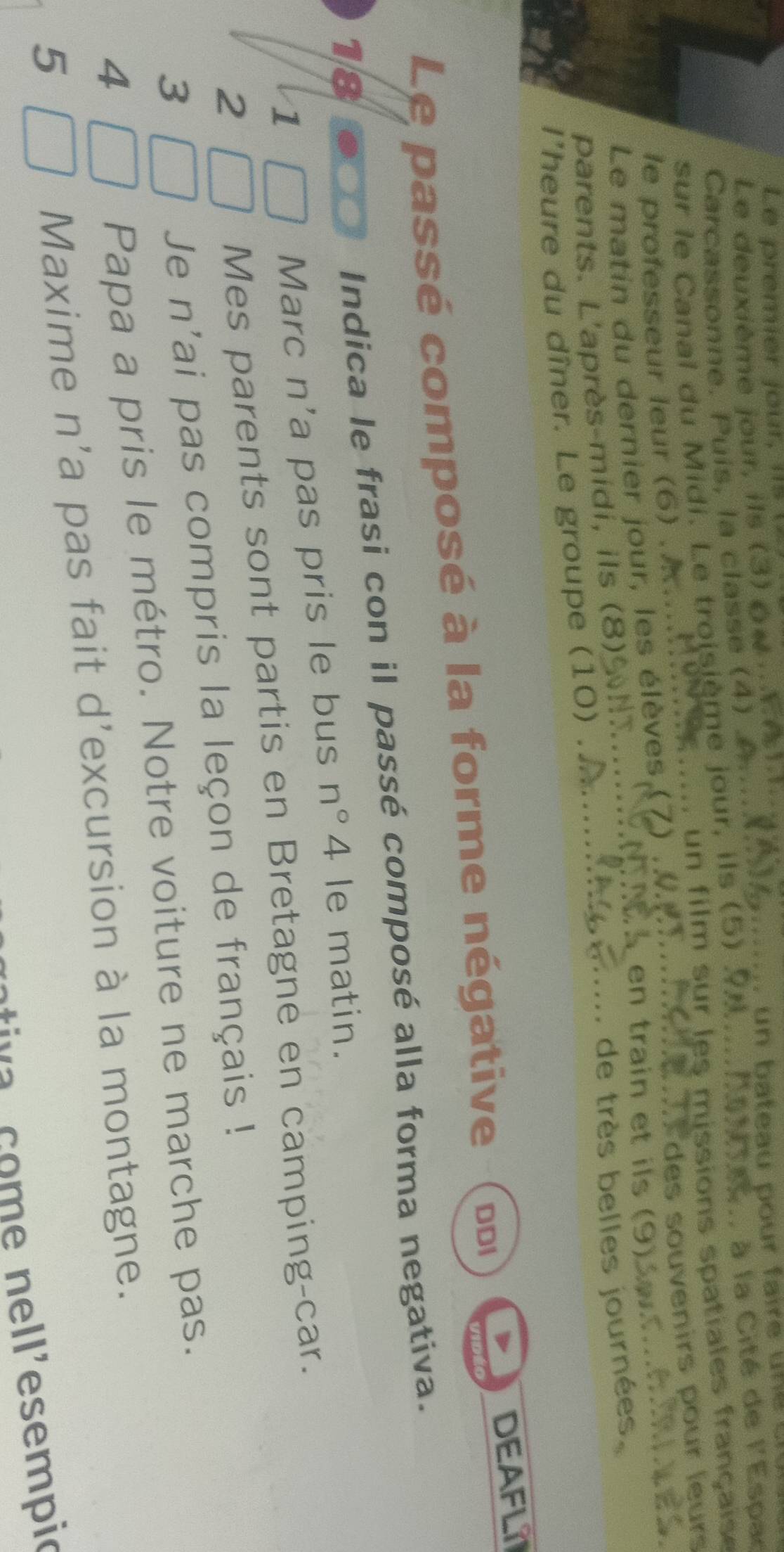 Le premier jour, il V 
Le deuxième jour, ils (3) (« . . E é 
Carcassonne. Puis, la classe (4) 
Cav.. à la Cité de YE sper 
sur le Canal du Midi. Le troisième jour, ils (5) 9 
m. un film sur les missions spatiales française 
es souvenirs pour leurs 
le professeur leur (6) . 
en train et ils (9) 
Le matin du dernier jour, les élèves (7) 
parents. L'après-midi, ils (8) 
... de très belles journées, 
I’heure du dîner. Le groupe (10) . 
Le passé composé à la forme négative DDI DEAFLI 
Indica le frasi con il passé composé alla forma negativa. 
18 le matin. 
1 
Marc n'a pas pris le bus n°4
2 
Mes parents sont partis en Bretagne en camping-car. 
3 
Je n'ai pas compris la leçon de français ! 
4 
Papa a pris le métro. Notre voiture ne marche pas. 
5 
Maxime n'a pas fait d'excursion à la montagne. 
c a co e n ell'esempió