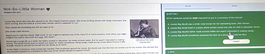 Not-So-Little Woman WOTIES
QUESTION 1
Louise May Alcom did what she wanted to do. She helped enslaved people. She wrote thrilling stories with shady characters. She Which sentence would be most important to put in a summary of this Article?
===d rumning. And she lived at a time when women weren't supposed to runi A. Louisa May Alcolt was a writer most known for her bestselling book Little Women.
Then, Alcot did something she did not want to do.
She wrsta Little Women B. Louisa May Alcott lived in a place where women could only vote on child or education issues.
C. Louisa May Alcott's father made schools better but wasn't interested in making money.
Maybe you've read the classic 1868 novel. Or you might've watched one of the many TV or movie versions. From them, you mightD. Louisa May Alcott sometimes answered the door as a serven woid her fans.
imagine the author was quiet and prim. She wasn't 
Aloot had a rough life as a child. Her father worked in education. He made schools better. But he wasn't interested in making Lama Ma Nd SUBMIT
money. The Alcort family lived on bread and water for weeks sometimes. Being hungry made young Loulsa determined to make
enough momey to proside for herself and her family as an adult.
n the 100s in America, most women got married. Their husbands earned the money. But Alcort saw that this had not worked out for her mother. She decided than
she woulde's depend on a husband to take care of her. Alcont wanted to support herself Exte
er she had eleney of easert writing hels, Henry Cavid Thorsa ma