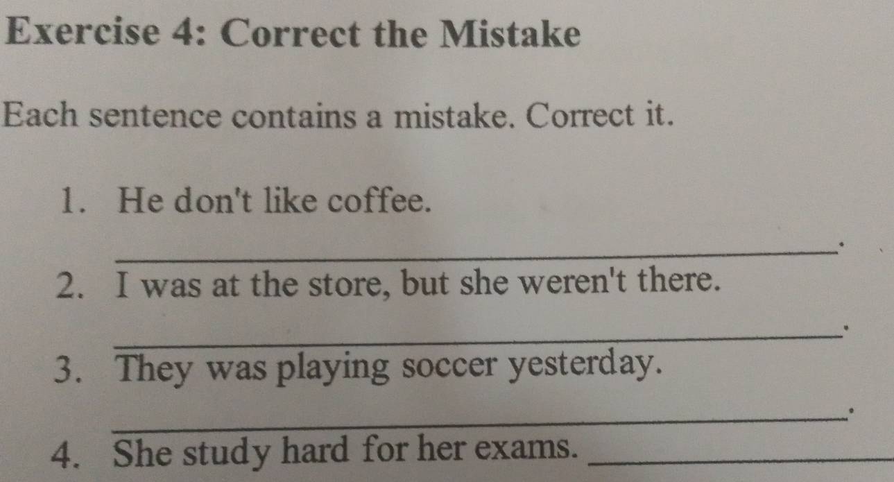 Correct the Mistake 
Each sentence contains a mistake. Correct it. 
1. He don't like coffee. 
_. 
2. I was at the store, but she weren't there. 
_。 
3. They was playing soccer yesterday. 
_。 
4. She study hard for her exams._