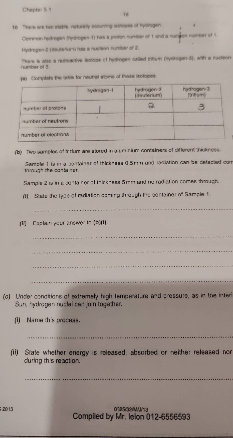 Chapter 5.1 
18 
10 There are two stable, naturally occurring isotopes of hydrogen. 
Common hydrogen (hydrogen- 1) has a proton number of 1 and a nucteon number of 1. 
Hydrogen- 2 (deuterium) has a nucleon number of 2. 
There is also a radioactive isotope of hydrogen called tritium (hydrogen-3), with a nucleon 
number of 3. 
(a) Complete the table for neutral atɔms of these isotopes. 
(b) Two samples of tr tium are stored in aluminium containers of different thickness. 
Sample 1 is in a container of thickness 0.5mm and radiation can be detected com 
through the conta ner. 
Sample 2 is in a cntainer of thickness 5mm and no radiation comes through. 
(i) State the type of radiation cɔming through the container of Sample 1. 
_ 
(ii) Explain your answer to (b)(i). 
_ 
_ 
_ 
_ 
(c) Under conditions of extremely high temperature and pressure, as in the interi 
Sun, hydrogen nuslei can join together. 
(i) Name this process. 
_ 
(ii) State whether energy is released, absorbed or neither released nor 
during this reaction. 
_ 
2013 0525/32/M/J/13 
Compiled by Mr. lelon 012-6556593