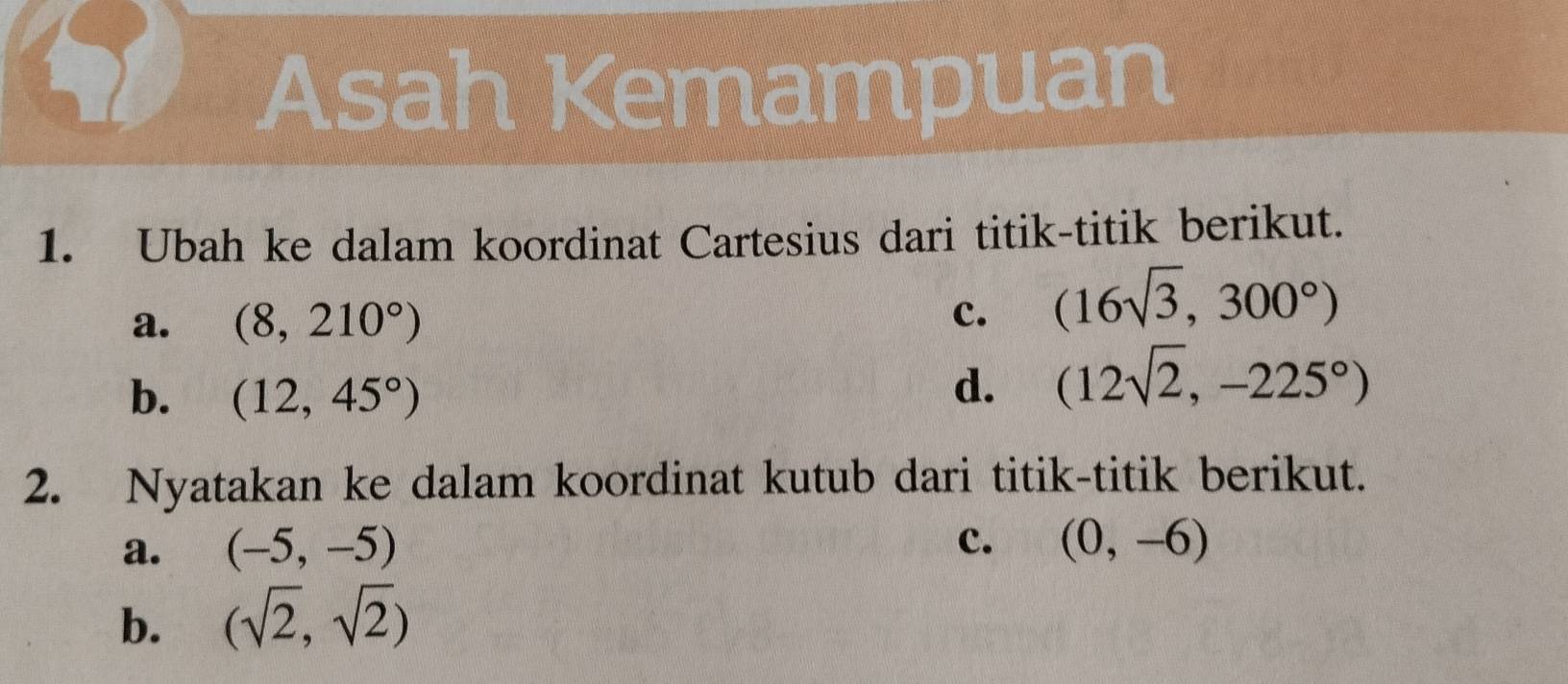 Asah Kemampuan 
1. Ubah ke dalam koordinat Cartesius dari titik-titik berikut. 
a. (8,210°) c. (16sqrt(3),300°)
b. (12,45°)
d. (12sqrt(2),-225°)
2. Nyatakan ke dalam koordinat kutub dari titik-titik berikut. 
c. 
a. (-5,-5) (0,-6)
b. (sqrt(2),sqrt(2))