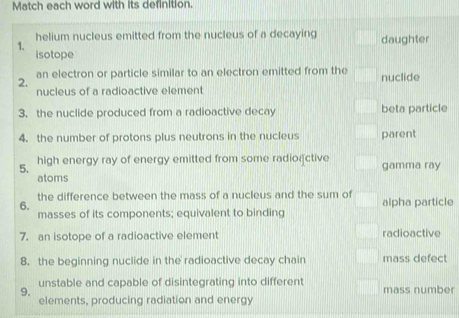 Match each word with its definition.
helium nucleus emitted from the nucleus of a decaying daughter
1.
isotope
2. an electron or particle similar to an electron emitted from the nuclide
nucleus of a radioactive element
3. the nuclide produced from a radioactive decay beta particle
4. the number of protons plus neutrons in the nucleus parent
5. high energy ray of energy emitted from some radioactive gamma ray
atoms
the difference between the mass of a nucleus and the sum of
6. alpha particle
masses of its components; equivalent to binding
7. an isotope of a radioactive element radioactive
8. the beginning nuclide in the radioactive decay chain mass defect
unstable and capable of disintegrating into different
9. mass number
elements, producing radiation and energy