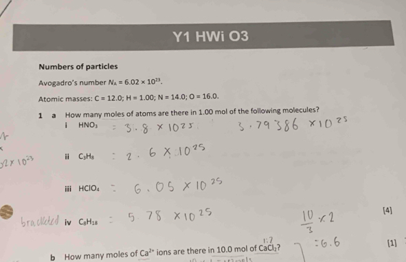 Y1 HWi O3 
Numbers of particles 
Avogadro's number N_A=6.02* 10^(23). 
Atomic masses: C=12.0; H=1.00; N=14.0; O=16.0. 
1 a How many moles of atoms are there in 1.00 mol of the following molecules? 
i HNO_3
i C_3H_8
iii HClO_4
[4] 
iv C_8H_18
b How many moles of Ca^(2+) ions are there in 10.0 mol of CaCl_2 ? [1]