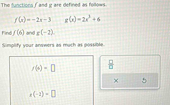 The functions ∫ and g are defined as follows.
f(x)=-2x-3 g(x)=2x^3+6
Find f(6) and g(-2). 
Simplify your answers as much as possible.
f(6)=□
 □ /□  
×
g(-2)=□