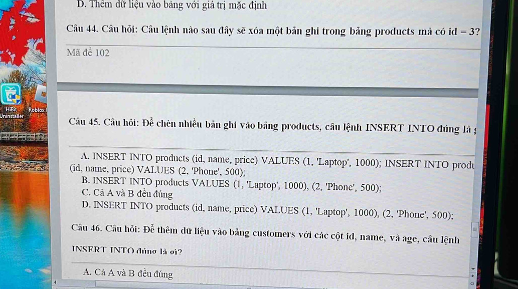 D. Thêm dữ liệu vào bảng với giá trị mặc định
Câu 44. Câu hỏi: Câu lệnh nào sau đây sẽ xóa một bản ghi trong bảng products mà có id=3 ?
_
Mã đề 102
HiBit Roblox
Uninstaller Câu 45. Câu hỏi: Để chèn nhiều bản ghi vào bảng products, câu lệnh INSERT INTO đúng là g
_
A. INSERT INTO products (id, name, price) VALUES (1, 'Laptop', 1000); INSERT INTO produ
(id, name, price) VALUES (2, 'Phone', 500);
B. INSERT INTO products VALUES (1, 'Laptop', 1000), (2, 'Phone', 500);
C. Cả A và B đều đúng
D. INSERT INTO products (id, name, price) VALUES (1, 'Laptop', 1000), (2, 'Phone', 500);
Câu 46. Câu hỏi: Dhat e thêm dữ liệu vào bảng customers với các cột id, name, và age, câu lệnh
INSERT INTO đúng là σ?
A. Cả A và B đều đúng