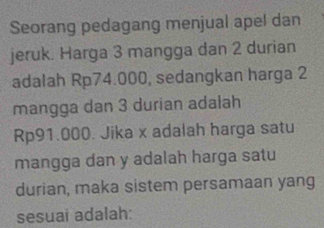 Seorang pedagang menjual apel dan 
jeruk. Harga 3 mangga dan 2 durian 
adalah Rp74.000, sedangkan harga 2
mangga dan 3 durian adalah
Rp91.000. Jika x adalah harga satu 
mangga dan y adalah harga satu 
durian, maka sistem persamaan yang 
sesuai adalah: