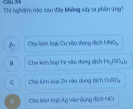 Cầu 34
Thí nghiệm nào sau đãy không xảy ra phản ứng?
Cho kim loại Cu vào dung dịch HNO₃.
B Cho kim loại Fe vào dung dịch Fe₂(SO₄) ₃.
C Cho kim loại Zn vào dung dịch CuSO₄.
D Cho kim loại Ag vào dung dịch HCI.