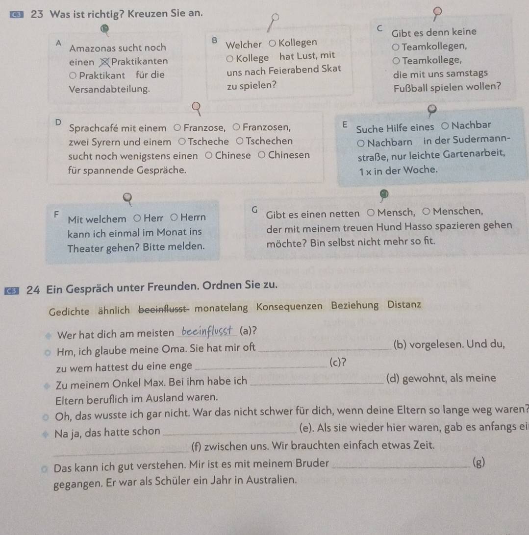 Was ist richtig? Kreuzen Sie an.
C
Gibt es denn keine
A
B
Amazonas sucht noch Welcher O Kollegen Teamkollegen,
einen Praktikanten Kollege hat Lust, mit Teamkollege,
Praktikant für die uns nach Feierabend Skat
die mit uns samstags
Versandabteilung. zu spielen?
Fußball spielen wollen?
D Sprachcafé mit einem Franzose, Franzosen, E Suche Hilfe eines ○ Nachbar
zwei Syrern und einem Tscheche  Tschechen
O Nachbarn in der Sudermann-
sucht noch wenigstens einen ○ Chinese ( Chinesen straße, nur leichte Gartenarbeit,
für spannende Gespräche.
1 x in der Woche.
G
F Mit welchem ○ Herr ○ Herrn Gibt es einen netten ○ Mensch, ○ Menschen,
kann ich einmal im Monat ins der mit meinem treuen Hund Hasso spazieren gehen
Theater gehen? Bitte melden. möchte? Bin selbst nicht mehr so fit.
* 24 Ein Gespräch unter Freunden. Ordnen Sie zu.
Gedichte ähnlich beeinflusst monatelang Konsequenzen Beziehung Distanz
Wer hat dich am meisten _(a)?
Hm, ich glaube meine Oma. Sie hat mir oft _(b) vorgelesen. Und du,
zu wem hattest du eine enge _(c)?
Zu meinem Onkel Max. Bei ihm habe ich _(d) gewohnt, als meine
Eltern beruflich im Ausland waren.
Oh, das wusste ich gar nicht. War das nicht schwer für dich, wenn deine Eltern so lange weg waren?
Na ja, das hatte schon _(e). Als sie wieder hier waren, gab es anfangs ei
_
(f) zwischen uns. Wir brauchten einfach etwas Zeit.
Das kann ich gut verstehen. Mir ist es mit meinem Bruder _(g)
gegangen. Er war als Schüler ein Jahr in Australien.