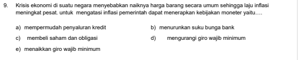 Krisis ekonomi di suatu negara menyebabkan naiknya harga barang secara umum sehingga laju inflasi
meningkat pesat. untuk mengatasi inflasi pemerintah dapat menerapkan kebijakan moneter yaitu....
a) mempermudah penyaluran kredit b) menurunkan suku bunga bank
c) membeli saham dan obligasi d) mengurangi giro wajib minimum
e) menaikkan giro wajib minimum