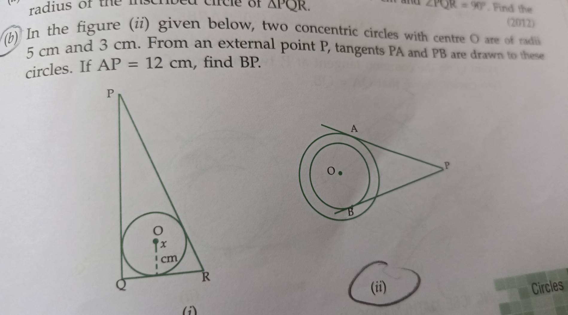 radius of the inscnbed circle of △ PQR. ∠ PQR=90°. Find the 
(2012) 
(b) In the figure (ii) given below, two concentric circles with centre O are of radii
5 cm and 3 cm. From an external point P, tangents PA and PB are drawn to these 
circles. If AP=12cm , find BP. 
(ii) Circles 
(i)