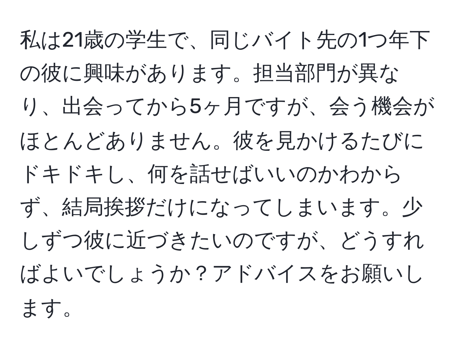 私は21歳の学生で、同じバイト先の1つ年下の彼に興味があります。担当部門が異なり、出会ってから5ヶ月ですが、会う機会がほとんどありません。彼を見かけるたびにドキドキし、何を話せばいいのかわからず、結局挨拶だけになってしまいます。少しずつ彼に近づきたいのですが、どうすればよいでしょうか？アドバイスをお願いします。