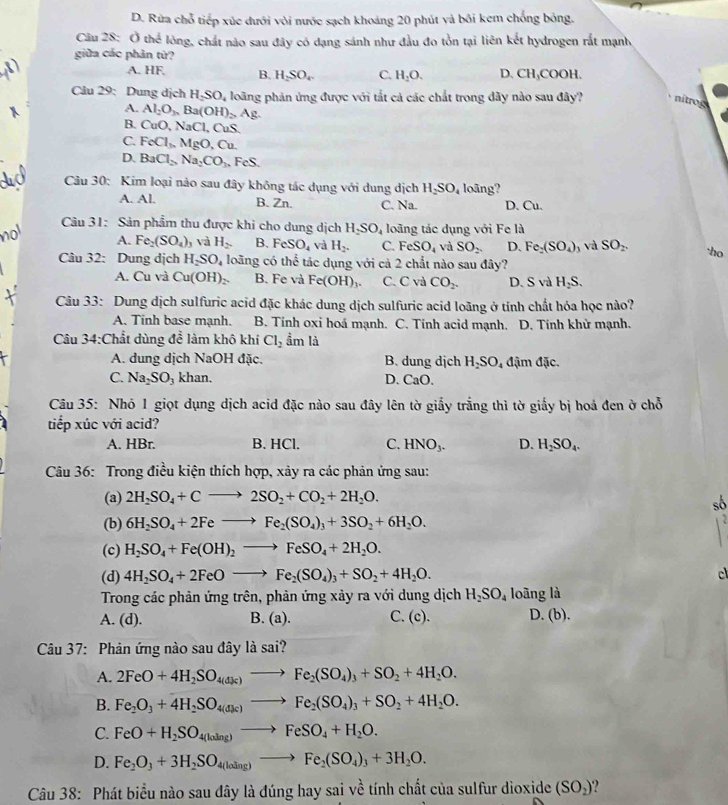 D. Rừa chỗ tiếp xúc dưới vòi nước sạch khoảng 20 phút và bối kem chống bóng.
Câu 28° Othe # lồng, chất nào sau đây có dạng sánh như đầu đo tồn tại liên kết hydrogen rắt mạnh
giữa các phản từ?
A. HF. H_2O. D. CH_3COOH.
B. H_2SO_4 C.
Câu 29: Dung dịch H_2SO u loãng phản ứng được với tắt cả các chất trong dãy nào sau đây?
nitrog
A. Al_2O_3 Ba(OH)_2Ag.
B. CuO,NaCl, , CuS.
C. FeCl_3,MgO,Cu.
D. BaCl_2,Na_2CO_3 FeS.
Câu 30: Kim loại nào sau đây không tác dụng với dung dịch H_2SO_4 long?
A. Al. B. Zn. C. Na. D. Cu.
Câu 31: Sản phẩm thu được khi cho dung dịch H_2SO_4 loãng tác dụng với Fe là
A. Fe_2(SO_4) Và H_2. B. FeSO_4 và H_2. C. FeSO_4 và SO_2. D. Fe_2(SO_4) ) và SO_2.
Câu 32: Dung dịch H_2SO_4 loãng có thể tác dụng với cả 2 chất nào sau đây?
A. Cu và Cu(OH)_2. B. Fe và Fe(OH)_3. C. C và CO_2. D. S và H_2S.
Câu 33: Dung dịch sulfuric acid đặc khác dung dịch sulfuric acid loãng ở tính chất hóa học nào?
A. Tính base mạnh. B. Tính oxi hoá mạnh. C. Tính acid mạnh.  D. Tỉnh khử mạnh.
Câu 34:Chất dùng doverline e làm khô khí Cl_2 ầm là
A. dung dịch NaOH đặc. B. dung dịch H_2SO_4 đậm đặc.
C. Na_2SO_3 khan. D. CaO.
Câu 35: Nhỏ 1 giọt dụng dịch acid đặc nào sau đây lên tờ giấy trắng thì tờ giấy bị hoá đen ở chỗ
tiếp xúc với acid?
A. HBr. B. HCl. C. HNO_3. D. H_2SO_4.
Câu 36: Trong điều kiện thích hợp, xảy ra các phản ứng sau:
(a) 2H_2SO_4+Cto 2SO_2+CO_2+2H_2O. sô
(b) 6H_2SO_4+2Feto Fe_2(SO_4)_3+3SO_2+6H_2O.
(c) H_2SO_4+Fe(OH)_2to FeSO_4+2H_2O.
(d) 4H_2SO_4+2FeOto Fe_2(SO_4)_3+SO_2+4H_2O. cl
Trong các phản ứng trên, phản ứng xảy ra với dung dịch H_2SO_4 loãng là
A. (d) B. (a). C. (c). D. (b).
Câu 37: Phản ứng nào sau đây là sai?
A. 2FeO+4H_2SO_4(dJc)to Fe_2(SO_4)_3+SO_2+4H_2O.
B. Fe_2O_3+4H_2SO_4(dJe)to Fe_2(SO_4)_3+SO_2+4H_2O.
C. FeO+H_2SO_4(loing)to FeSO_4+H_2O.
D. Fe_2O_3+3H_2SO_4(losin g)to Fe_2(SO_4)_3+3H_2O.
Câu 38: Phát biểu nào sau đây là đúng hay sai về tính chất của sulfur dioxide (SO_2)