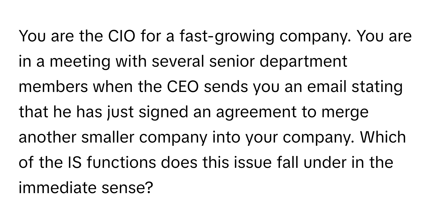 You are the CIO for a fast-growing company. You are in a meeting with several senior department members when the CEO sends you an email stating that he has just signed an agreement to merge another smaller company into your company. Which of the IS functions does this issue fall under in the immediate sense?