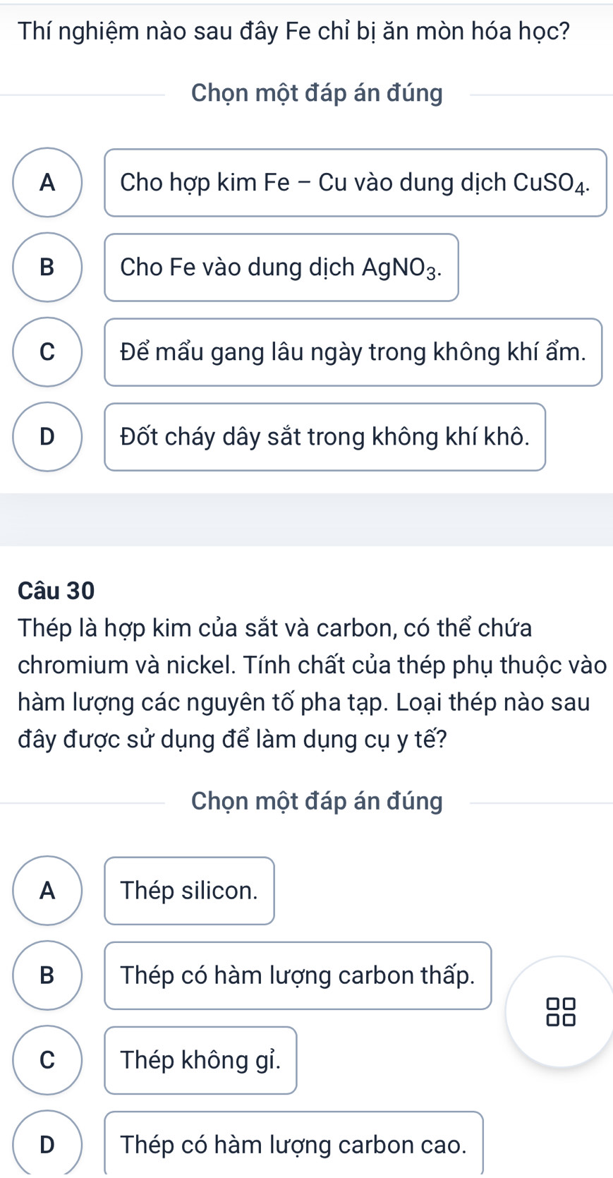 Thí nghiệm nào sau đây Fe chỉ bị ăn mòn hóa học?
Chọn một đáp án đúng
A Cho hợp kim Fe - Cu vào dung dịch CuSO₄.
B Cho Fe vào dung dịch AgNO₃.
C Để mẩu gang lâu ngày trong không khí ẩm.
D Đốt cháy dây sắt trong không khí khô.
Câu 30
Thép là hợp kim của sắt và carbon, có thể chứa
chromium và nickel. Tính chất của thép phụ thuộc vào
hàm lượng các nguyên tố pha tạp. Loại thép nào sau
đây được sử dụng để làm dụng cụ y tế?
Chọn một đáp án đúng
A Thép silicon.
B Thép có hàm lượng carbon thấp.
C Thép không gỉ.
D Thép có hàm lượng carbon cao.