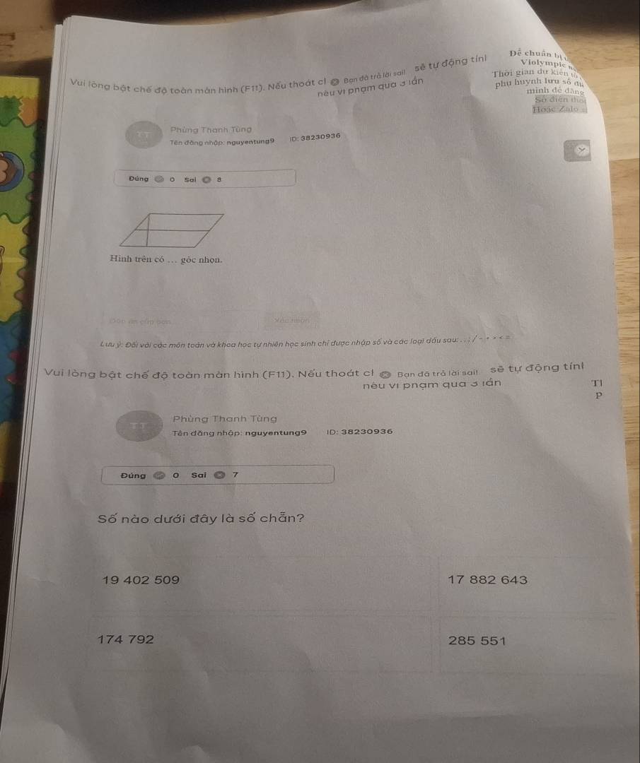 Vui lộng bật chế độ toàn màn hình (F11). Nếu thoát cl @ Ban đã trà lới sail sẽ tự động tính
Để chuẩn bị c Violymple 
Thời gian dự kiên t
nêu vi phạm qua 3 lán phụ huynh lưu số au
mình dé dāng
Số diễn thổ
Hoac Zalo 
Phùng Thanh Tùng
Tên đồng nhập: nguyentung9 )D: 38230936
Đúng sal a
Hình trên có … gôc nhọn.
Đá0 án cầm ben Sác mon
Lưu ý: Đối với các môn toàn và khoa học tự nhiên học sinh chỉ được nhập số và các loại đầu sau: . . ; / - + > < =
Vui lòng bật chế độ toàn màn hình F11). Nếu thoát cỉ @ Bạn đã trà lài sail sẽ tự động tính
néu vi phạm qua 3 iần Tl
p
Phùng Thanh Tùng
Tên đăng nhập: nguyentung9 ID: 38230936
Đủng 0 Sai 7
Số nào dưới đây là số chẵn?
19 402 509 17 882 643
174 792 285 551