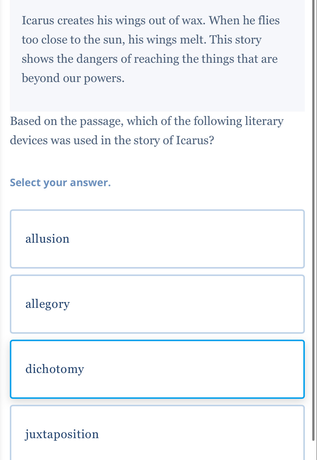 Icarus creates his wings out of wax. When he flies
too close to the sun, his wings melt. This story
shows the dangers of reaching the things that are
beyond our powers.
Based on the passage, which of the following literary
devices was used in the story of Icarus?
Select your answer.
allusion
allegory
dichotomy
juxtaposition