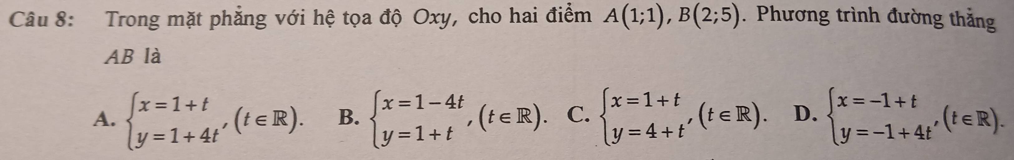 Trong mặt phẳng với hệ tọa độ Oxy, cho hai điểm A(1;1), B(2;5). Phương trình đường thắng
AB là
A. beginarrayl x=1+t y=1+4t'endarray.  (t∈ R). B. beginarrayl x=1-4t y=1+tendarray.  ,(t∈ R). C. beginarrayl x=1+t y=4+t'endarray.  (t∈ R). D. beginarrayl x=-1+t y=-1+4t'endarray.  (t∈ R).