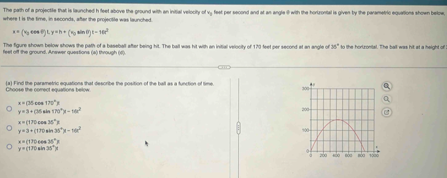 The path of a projectile that is launched h feet above the ground with an initial velocity of vá feet per second and at an angle θ with the horizontal is given by the parametric equations shown below,
where t is the time, in seconds, after the projectile was launched.
x=(v_0cos θ )t, y=h+(v_0sin θ )t-16t^2
The figure shown below shows the path of a baseball after being hit. The ball was hit with an initial velocity of 170 feet per second at an angle of 35° to the horizontal. The ball was hit at a height of
feet off the ground. Answer questions (a) through (d).
(a) Find the parametric equations that describe the position of the ball as a function of time.
Choose the correct equations below.
x=(35cos 170°)t
y=3+(35sin 170°)t-16t^2
x=(170cos 35°)t
y=3+(170sin 35°)t-16t^2
x=(170cos 35°)t
y=(170sin 35°)t