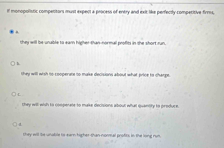 If monopolistic competitors must expect a process of entry and exit like perfectly competitive firms,
a.
they will be unable to earn higher-than-normal profits in the short run.
b.
they will wish to cooperate to make decisions about what price to charge.
C.
they will wish to cooperate to make decisions about what quantity to produce.
d.
they will be unable to earn higher-than-normal profits in the long run.