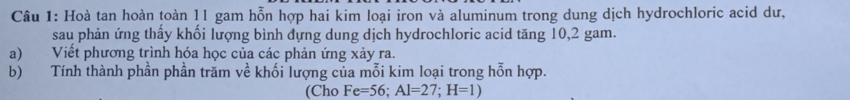 Hoà tan hoàn toàn 11 gam hỗn hợp hai kim loại iron và aluminum trong dung dịch hydrochloric acid dư, 
sau phản ứng thấy khối lượng bình đựng dung dịch hydrochloric acid tăng 10,2 gam. 
a) Viết phương trình hóa học của các phản ứng xảy ra. 
b) Tính thành phần phần trăm về khối lượng của mỗi kim loại trong hỗn hợp. 
(Cho Fe=56; Al=27; H=1)