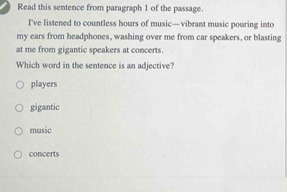 Read this sentence from paragraph 1 of the passage.
I've listened to countless hours of music—vibrant music pouring into
my ears from headphones, washing over me from car speakers, or blasting
at me from gigantic speakers at concerts.
Which word in the sentence is an adjective?
players
gigantic
music
concerts