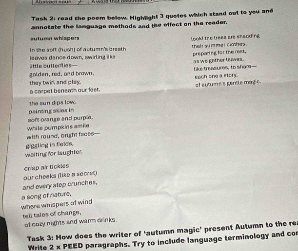 Abstract noun A w ord th a t d e c n be t 
Task 2: read the poem below. Highlight 3 quotes which stand out to you and 
annotate the language methods and the effect on the reader. 
autumn whispers 
look! the trees are shedding 
in the soft (hush) of autumn's breath their summer clothes, 
leaves dance down, swirling like preparing for the rest, 
little butterflies— as we gather leaves, 
golden, red, and brown, like treasures, to share— 
they twirl and play, each one a story, 
a carpet beneath our feet. of autumn's gentle magic. 
the sun dips low. 
painting skies in 
soft orange and purple, 
while pumpkins smile 
with round, bright faces— 
giggling in fields, 
waiting for laughter. 
crisp air tickles 
our cheeks (like a secret) 
and every step crunches, 
a song of nature, 
where whispers of wind 
tell tales of change, 
of cozy nights and warm drinks. 
Task 3: How does the writer of ‘autumn magic’ present Autumn to the rea 
Write 2 x PEED paragraphs. Try to include language terminology and cor