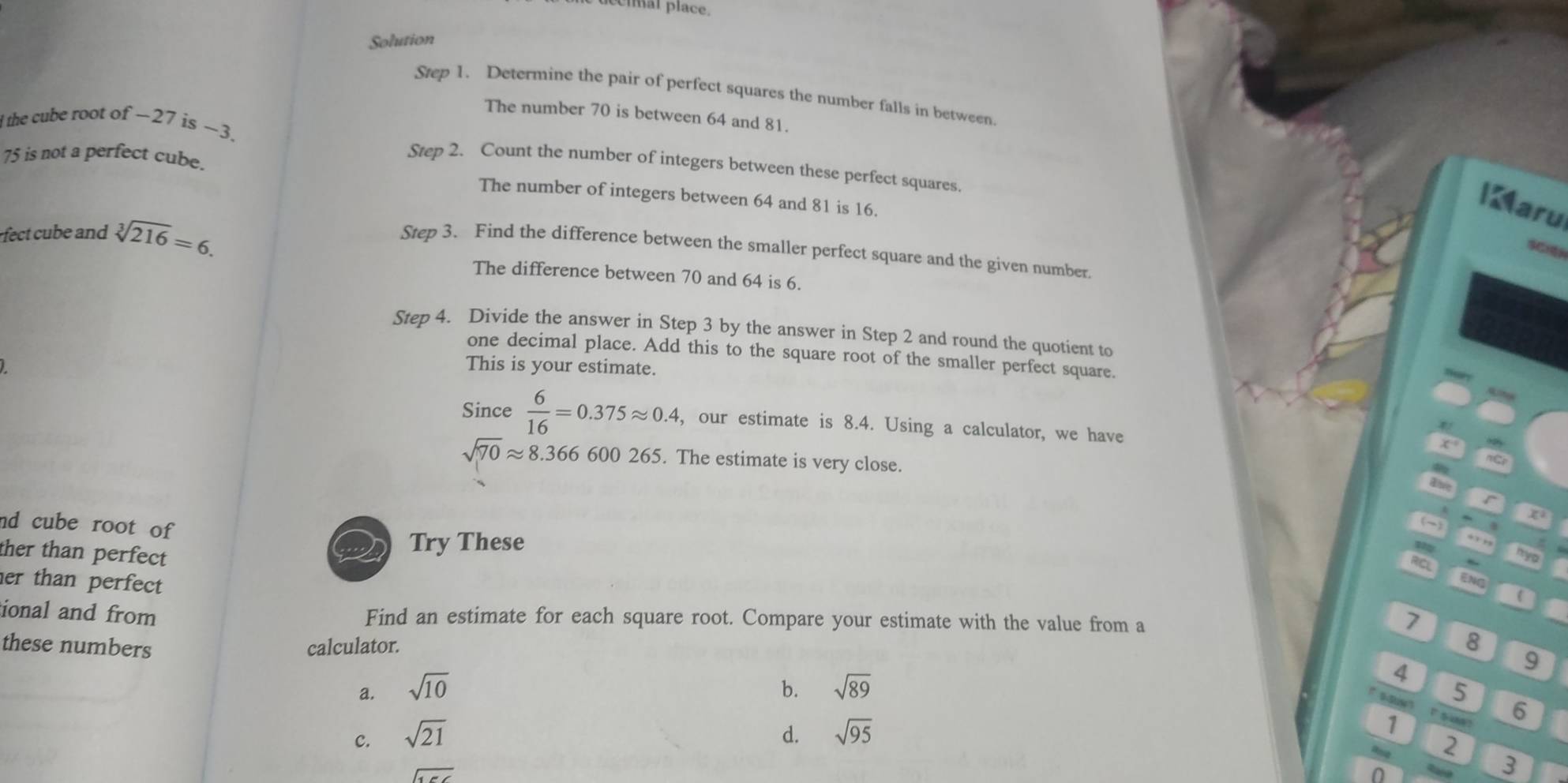 cíar place.
Solution
Step 1. Determine the pair of perfect squares the number falls in between.
The number 70 is between 64 and 81.
l the cube root of -27 is ~3.
75 is not a perfect cube.
Step 2. Count the number of integers between these perfect squares.
The number of integers between 64 and 81 is 16.
I aru
fect ube and sqrt[3](216)=6. 
SCIn
Step 3. Find the difference between the smaller perfect square and the given number.
The difference between 70 and 64 is 6.
Step 4. Divide the answer in Step 3 by the answer in Step 2 and round the quotient to
one decimal place. Add this to the square root of the smaller perfect square.
This is your estimate.
Since  6/16 =0.375approx 0.4 , our estimate is 8.4. Using a calculator, we have
sqrt(70)approx 8.366600265 5. The estimate is very close.
Abe
nd cube root of 
(~)
ther than perfect
Try These
., ,,
RICL
nyo
her than perfect 
ENg
ional and from Find an estimate for each square root. Compare your estimate with the value from a
7
these numbers calculator.
8
a. sqrt(10) sqrt(89)
4
9
b.
5
6
c. sqrt(21) d. sqrt(95) 1
2
sqrt(156)
3