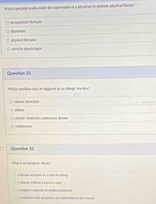Which specialist works under the supervision of a physician to promote physical fitness?
occupational therapist
physiatrist
physical therapist
exercise physiologist
Question 31
Which condition may be triggered by an allergic reaction?
chronic bronchitis
asthma
chronic obstructive pulmonary disease
emphysema
Question 32
What is an iatrogenic illness?
a disease acquired in a clinical setting
a disease without a known cause
a negative response to medical treatment
a condition with symptoms not attributable to any disease