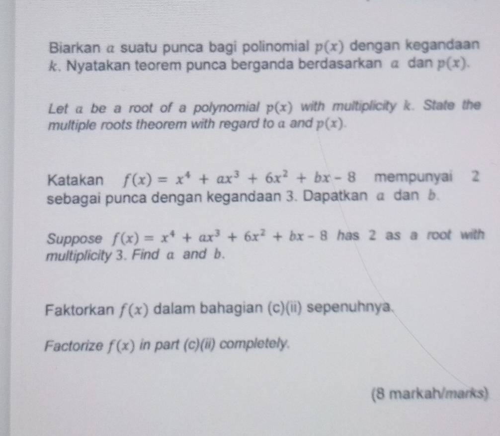 Biarkan a suatu punca bagi polinomial p(x) dengan kegandaan 
k. Nyatakan teorem punca berganda berdasarkan a dan p(x). 
Let a be a root of a polynomial p(x) with multiplicity k. State the 
multiple roots theorem with regard to a and p(x). 
Katakan f(x)=x^4+ax^3+6x^2+bx-8 mempunyai 2
sebagai punca dengan kegandaan 3. Dapatkan a dan b. 
Suppose f(x)=x^4+ax^3+6x^2+bx-8 has 2 as a root with 
multiplicity 3. Find a and b. 
Faktorkan f(x) dalam bahagian (c)(ii) sepenuhnya. 
Factorize f(x) in part (C)(ii) completely. 
(8 markah/marks)