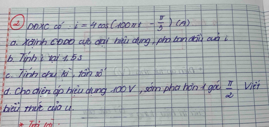 ②Doxc w ':i=4cos (100π t- π /3 )(A)
a. Xainh cooo aió dài hiqú dung pho bandāù auà i 
6. Tinh tai t. 5s
C. Jinh chu hi tān so? 
4. Chodien bp hièu dung 10ov, som phahón goo  π /2  Viet 
bieù thire cdia u.