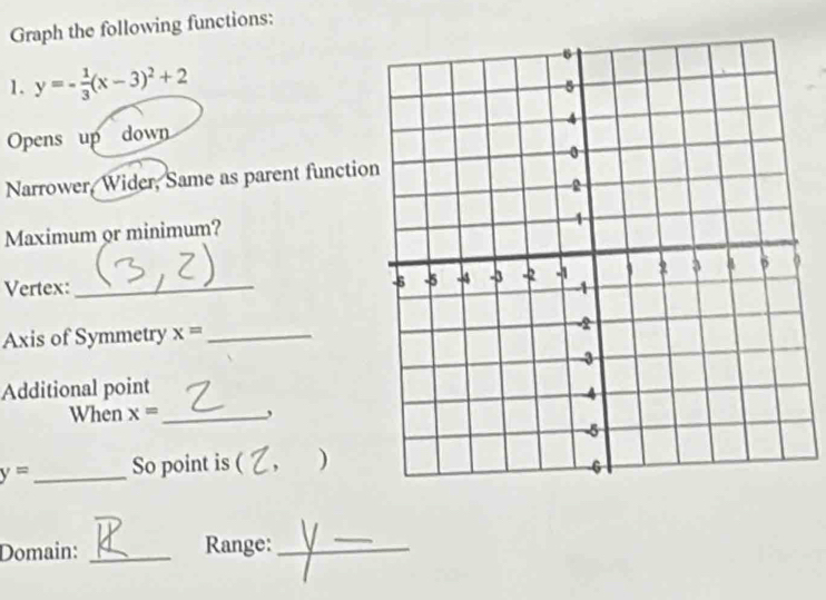 Graph the following functions: 
1. y=- 1/3 (x-3)^2+2
Opens up down 
Narrower, Wider, Same as parent functio 
Maximum or minimum? 
Vertex:_ 
Axis of Symmetry x= _ 
Additional point 
When x= _ ,
y= _So point is ( ) 
Domain: _Range:_