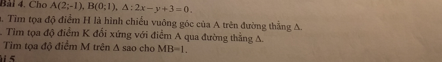 Cho A(2;-1), B(0;1), △ :2x-y+3=0. 
h. Tìm tọa độ điểm H là hình chiếu vuông góc của A trên đường thằng A. 
. Tìm tọa độ điểm K đối xứng với điểm A qua đường thẳng A. 
Tìm tọa độ điểm M trên Δ sao cho MB=1. 
i 5