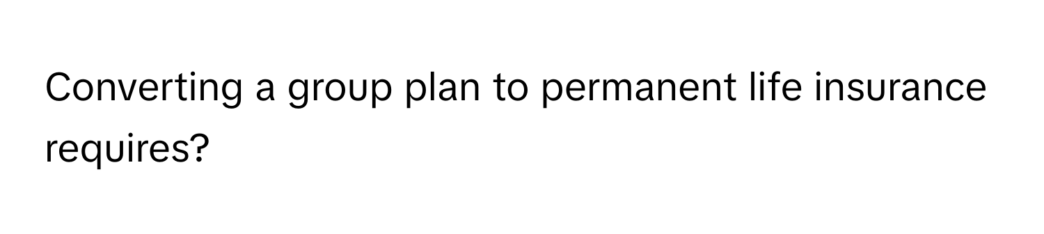 Converting a group plan to permanent life insurance requires?