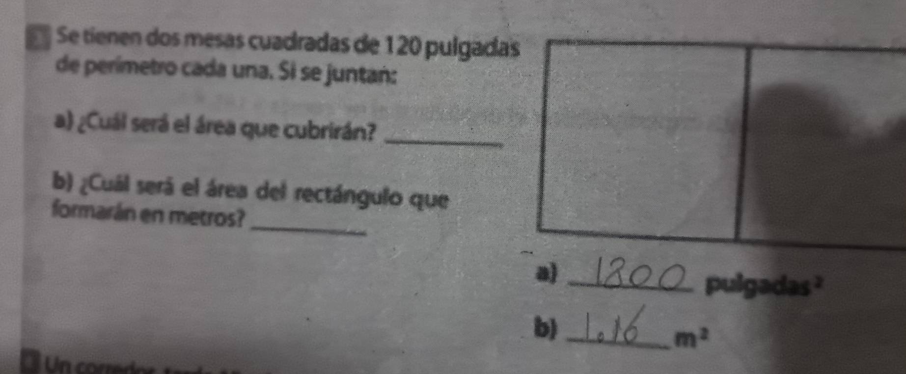 Se tienen dos mesas cuadradas de 120 pulgada 
de perímetro cada una. Si se juntañ: 
a) ¿Cuál será el área que cubrirán?_ 
b) ¿Cuál será el área del rectángulo que 
formarán en metros? 
_ 
_ 
pulgadas ? 
b)_
m^2
Un corredor