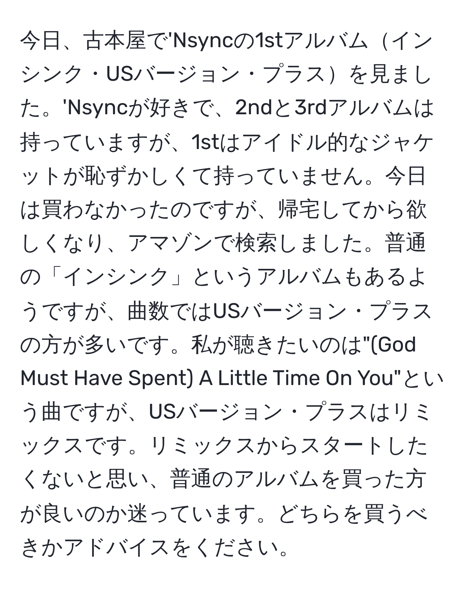 今日、古本屋で'Nsyncの1stアルバムインシンク・USバージョン・プラスを見ました。'Nsyncが好きで、2ndと3rdアルバムは持っていますが、1stはアイドル的なジャケットが恥ずかしくて持っていません。今日は買わなかったのですが、帰宅してから欲しくなり、アマゾンで検索しました。普通の「インシンク」というアルバムもあるようですが、曲数ではUSバージョン・プラスの方が多いです。私が聴きたいのは"(God Must Have Spent) A Little Time On You"という曲ですが、USバージョン・プラスはリミックスです。リミックスからスタートしたくないと思い、普通のアルバムを買った方が良いのか迷っています。どちらを買うべきかアドバイスをください。