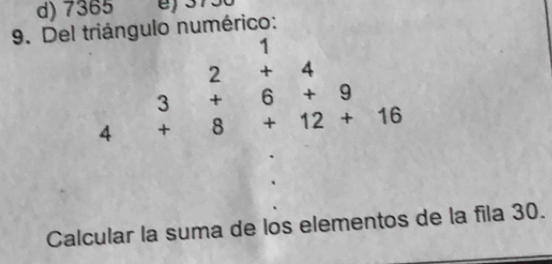 d) 7365
9. Del triángulo numérico:
1
| 
4 beginarrayr 2+4 3+6+9 +8+12+16endarray
Calcular la suma de los elementos de la fila 30.