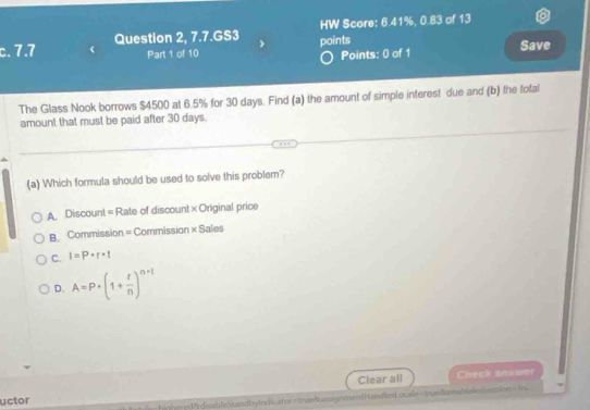 7.7 Question 2, 7.7.GS3 HW Score: 6.41%, 0.83 of 13
Part 1 of 10 points
Points: 0 of 1 Save
The Glass Nook borrows $4500 at 6.5% for 30 days. Find (a) the amount of simple interest due and (b) the total
amount that must be paid after 30 days.
(a) Which formula should be used to solve this problem?
A Discount = Rate of discount × Original price
B. Commission = Commission * Sale
C. I=P· r· 1
D. A=P· (1+ r/n )^n-1
Clear all Check answer
uctor
highe=d8rdisableStandbyIndicator