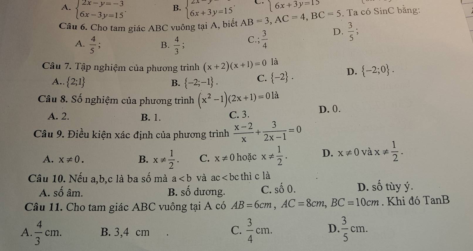 A. beginarrayl 2x-y=-3 6x-3y=15endarray. . beginarrayl 2x-y=15 6x+3y=15endarray. .
B.
6x+3y=15
Câu 6. Cho tam giác ABC vuông tại A, biết AB=3,AC=4,BC=5. Ta có SinC bằng:
D.  3/5 ;
A.  4/5 ;  4/3 ;
B.
C.;  3/4 
Câu 7. Tập nghiệm của phương trình (x+2)(x+1)=0 là
A..  2;1 B.  -2;-1 .
C.  -2 .
D.  -2;0 .
Câu 8. Số nghiệm của phương trình (x^2-1)(2x+1)=0la
A. 2. B. 1. C. 3. D. 0.
Câu 9. Điều kiện xác định của phương trình  (x-2)/x + 3/2x-1 =0
A. x!= 0. B. x!=  1/2 . C. x!= 0 hoặc x!=  1/2 .
D. x!= 0 và x!=  1/2 .
Câu 10. Nếu a,b,c là ba số mà a và ac thì c là
A. số âm. B. Swidehat O ương.
C. shat O0. D. shat O tùy ý.
Câu 11. Cho tam giác ABC vuông tại A có AB=6cm,AC=8cm,BC=10cm. Khi đó TanB
D.
A.  4/3 cm. B. 3,4 cm C.  3/4 cm.  3/5 cm.