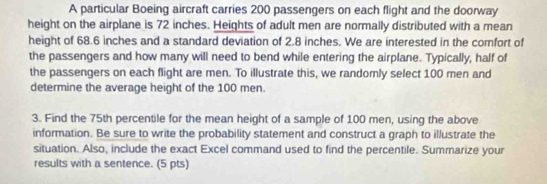 A particular Boeing aircraft carries 200 passengers on each flight and the doorway 
height on the airplane is 72 inches. Heights of adult men are normally distributed with a mean 
height of 68.6 inches and a standard deviation of 2.8 inches. We are interested in the comfort of 
the passengers and how many will need to bend while entering the airplane. Typically, half of 
the passengers on each flight are men. To illustrate this, we randomly select 100 men and 
determine the average height of the 100 men. 
3. Find the 75th percentile for the mean height of a sample of 100 men, using the above 
information. Be sure to write the probability statement and construct a graph to illustrate the 
situation. Also, include the exact Excel command used to find the percentile. Summarize your 
results with a sentence. (5 pts)