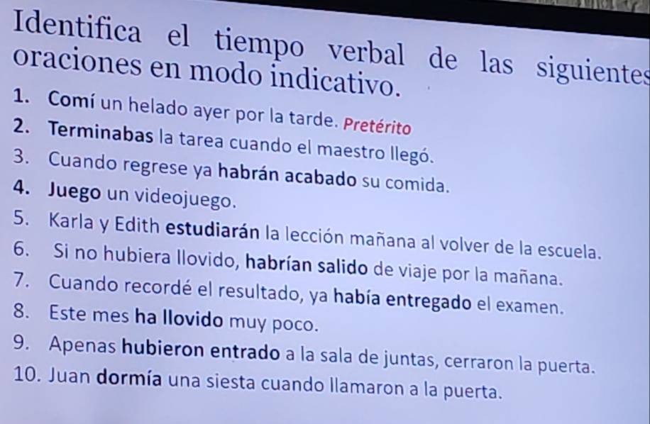 Identifica el tiempo verbal de las siguientes 
oraciones en modo indicativo. 
1. Comí un helado ayer por la tarde. Pretérito 
2. Terminabas la tarea cuando el maestro llegó. 
3. Cuando regrese ya habrán acabado su comida. 
4. Juego un videojuego. 
5. Karla y Edith estudiarán la lección mañana al volver de la escuela. 
6. Si no hubiera llovido, habrían salido de viaje por la mañana. 
7. Cuando recordé el resultado, ya había entregado el examen. 
8. Este mes ha llovido muy poco. 
9. Apenas hubieron entrado a la sala de juntas, cerraron la puerta. 
10. Juan dormía una siesta cuando llamaron a la puerta.