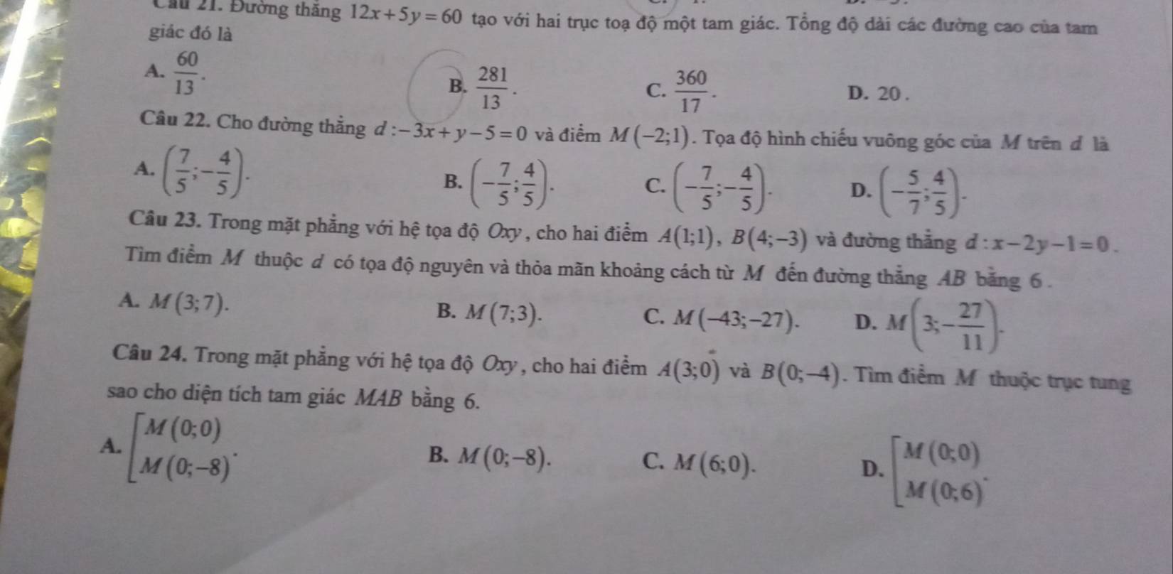 Cầu 21. Đường thăng 12x+5y=60 tạo với hai trục toạ độ một tam giác. Tổng độ dài các đường cao của tam
giác đó là
A.  60/13 .
C.
B.  281/13 .  360/17 . D. 20 .
Câu 22. Cho đường thắng d : l:-3x+y-5=0 và điểm M(-2;1). Tọa độ hình chiếu vuông góc của M trên đ là
A. ( 7/5 ;- 4/5 ).
B. (- 7/5 ; 4/5 ). (- 7/5 ;- 4/5 ). D. (- 5/7 ; 4/5 ).
C.
Câu 23. Trong mặt phẳng với hệ tọa độ Oxy , cho hai điểm A(1;1),B(4;-3) và đường thắng d:x-2y-1=0.
Tìm điểm Mỹ thuộc d có tọa độ nguyên và thỏa mãn khoảng cách từ M đến đường thẳng AB băng 6.
A. M(3;7).
B. M(7;3). C. M(-43;-27). D. M(3;- 27/11 ).
Câu 24. Trong mặt phẳng với hệ tọa độ Oxy , cho hai điểm A(3;0) và B(0;-4). Tìm điểm Mỹ thuộc trục tung
sao cho diện tích tam giác MAB bằng 6.
A. beginbmatrix M(0;0) M(0;-8)endarray. . M(0;-8). M(6;0). beginbmatrix M(0;0) M(0;6)^.endarray.
B.
C.
D.