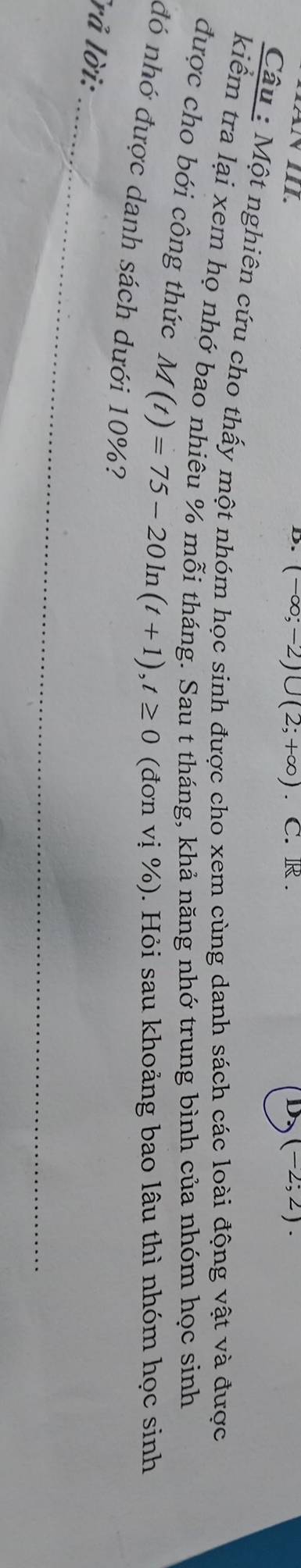 NIII. 、 C. R . D (-2;2). 
D. (-∈fty ;-2)∪ (2;+∈fty )
Câu : Một nghiên cứu cho thấy một nhóm học sinh được cho xem cùng danh sách các loài động vật và được 
kiểm tra lại xem họ nhớ bao nhiêu % mỗi tháng. Sau t tháng, khả năng nhớ trung bình của nhóm học sinh 
được cho bới công thức M(t)=75-20ln (t+1), t≥ 0 (đơn vị %). Hỏi sau khoảng bao lâu thì nhóm học sinh 
đó nhớ được danh sách dưới 10%? 
_ 
rả lời:
