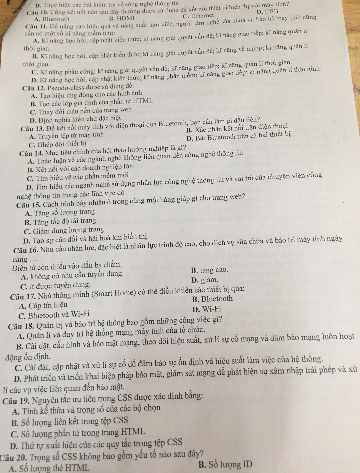 D. Thực hiện các bài kiểm tra về công nghệ thông tin
Câu 10. Cổng kết nổi nào sau dây thường được sử dụng đễ kết nối thiết bị hiển thị với máy tính?
A. Bluetooth B. HDMI C. Ethernet D. USB
Câu II. Đề nâng cao hiệu quả và nâng suất làm việc, người làm nghề sửa chữa và bảo trì máy tính cũng
cần có một số kĩ năng mềm như:
A. Kĩ năng học hỏi, cập nhật kiến thức; kĩ năng giải quyết vấn đề; kĩ năng giao tiếp; kĩ năng quản lí
thời gian.
B. Kĩ năng học hỏi, cập nhật kiến thức; kĩ năng giải quyết vấn đề; kĩ năng về mạng; kĩ năng quản lí
thời gian.
C. Kĩ năng phần cứng; kĩ năng giải quyết vấn đề; kĩ năng giao tiếp; kĩ năng quản lí thời gian.
D. Kĩ năng học hỏi, cập nhật kiến thức; kĩ năng phần mềm; kĩ năng giao tiếp; kĩ năng quản lí thời gian.
Câu 12. Pseudo-class được sử dụng để:
A. Tạo hiệu ứng động cho các hình ảnh
B. Tạo các lớp giả định của phần tử HTML
C. Thay đổi màu nền của trang web
D. Định nghĩa kiểu chữ đặc biệt
Câu 13. Đề kết nổi máy tính với điện thoại qua Bluetooth, bạn cần làm gì đầu tiên?
A. Truyền tệp từ máy tính B. Xác nhận kết nối trên điện thoại
C. Ghép đôi thiết bị D. Bật Bluetooth trên cả hai thiết bị
Câu 14. Mục tiêu chính của hội thảo hướng nghiệp là gì?
A. Thảo luận về các ngành nghề không liên quan đến công nghệ thông tin
B. Kết nối với các doanh nghiệp lớn
C. Tìm hiểu về các phần mềm mới
D. Tìm hiều các ngành nghề sử dụng nhân lực công nghệ thông tin và vai trò của chuyên viên công
nghệ thông tin trong các lĩnh vực đó
Câu 15. Cách trình bày nhiều ô trong cùng một hàng giúp gì cho trang web?
A. Tăng số lượng trang
B. Tăng tốc độ tải trang
C. Giảm dung lượng trang
D. Tạo sự cân đối và hài hoà khi hiển thị
Câu 16. Nhu cầu nhân lực, đặc biệt là nhân lực trình độ cao, cho dịch vụ sửa chữa và bảo trì máy tính ngày
càng ...
Điền từ còn thiếu vào dấu ba chấm.
A. không có nhu cầu tuyển dụng. B. tăng cao.
C. ít được tuyển dụng. D. giảm.
Câu 17. Nhà thông minh (Smart Home) có thể điều khiển các thiết bị qua:
B. Bluetooth
A. Cáp tín hiệu
C. Bluetooth và Wi-Fi D. Wi-Fi
Câu 18. Quản trị và bảo trì hệ thống bao gồm những công việc gì?
A. Quản lí và duy trì hệ thống mạng máy tính của tổ chức.
B. Cài đặt, cấu hình và bảo mật mạng, theo dõi hiệu suất, xử lí sự cố mạng và đảm bảo mạng luôn hoạt
động ổn định.
C. Cài đặt, cập nhật và xử lí sự cố để đảm bảo sự ổn định và hiệu suất làm việc của hệ thống.
D. Phát triển và triển khai biện pháp bảo mật, giám sát mạng để phát hiện sự xâm nhập trái phép và xử
lí các vụ việc liên quan đến bảo mật.
Câu 19. Nguyên tắc ưu tiên trong CSS được xác định bằng:
A. Tính kế thừa và trọng số của các bộ chọn
B. Số lượng liên kết trong tệp CSS
C. Số lượng phần tử trong trang HTML
D. Thứ tự xuất hiện của các quy tắc trong tệp CSS
Câu 20. Trọng số CSS không bao gồm yếu tố nào sau đây?
A. Số lượng thẻ HTML B. Số lượng ID