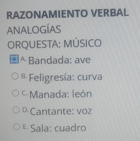 RAZONAMIENTO VERBAL
ANALOGÍAS
ORQUESTA: MÚSICO
^ Bandada: ave
B Feligresía: curva
* Manada: león
D Cantante: voz
&· Sala: cuadro