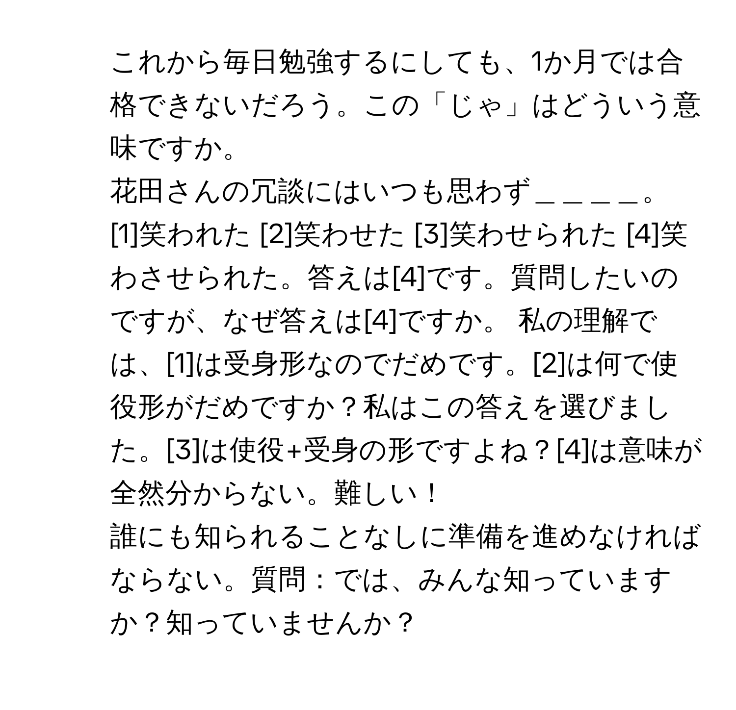 これから毎日勉強するにしても、1か月では合格できないだろう。この「じゃ」はどういう意味ですか。

2. 花田さんの冗談にはいつも思わず＿＿＿＿。 [1]笑われた [2]笑わせた [3]笑わせられた [4]笑わさせられた。答えは[4]です。質問したいのですが、なぜ答えは[4]ですか。 私の理解では、[1]は受身形なのでだめです。[2]は何で使役形がだめですか？私はこの答えを選びました。[3]は使役+受身の形ですよね？[4]は意味が全然分からない。難しい！

3. 誰にも知られることなしに準備を進めなければならない。質問：では、みんな知っていますか？知っていませんか？