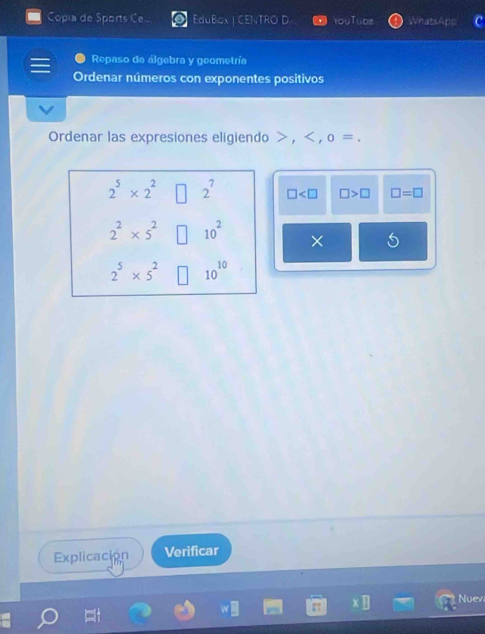 Copía de Sports Ce EduBox | CENTRO D YouTube WnatsApp 
Repaso de álgebra y geometría 
Ordenar números con exponentes positivos 
Ordenar las expresiones eligiendo , , o =.
2^5* 2^2 2^7
□ □ >□ □ =□
2^2* 5^2 10^2
×
2^5* 5^2 10^(10)
Explicación Verificar 
Nuev