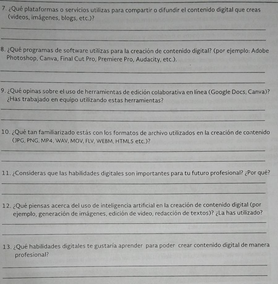 ¿Qué plataformas o servicios utilizas para compartir o difundir el contenido digital que creas 
(videos, imágenes, blogs, etc.)? 
_ 
_ 
8. ¿Qué programas de software utilizas para la creación de contenido digital? (por ejemplo: Adobe 
Photoshop, Canva, Final Cut Pro, Premiere Pro, Audacity, etc.). 
_ 
_ 
9. ¿Qué opinas sobre el uso de herramientas de edición colaborativa en línea (Google Docs, Canva)? 
¿Has trabajado en equipo utilizando estas herramientas? 
_ 
_ 
10. ¿Qué tan familiarizado estás con los formatos de archivo utilizados en la creación de contenido 
(JPG, PNG, MP4, WAV, MOV, FLV, WEBM, HTML5 etc.)? 
_ 
_ 
11. ¿Consideras que las habilidades digitales son importantes para tu futuro profesional? ¿Por qué? 
_ 
_ 
12. ¿Qué piensas acerca del uso de inteligencia artificial en la creación de contenido digital (por 
ejemplo, generación de imágenes, edición de video, redacción de textos)? ¿La has utilizado? 
_ 
_ 
13. ¿Qué habilidades digitales te gustaría aprender para poder crear contenido digital de manera 
profesional? 
_ 
_