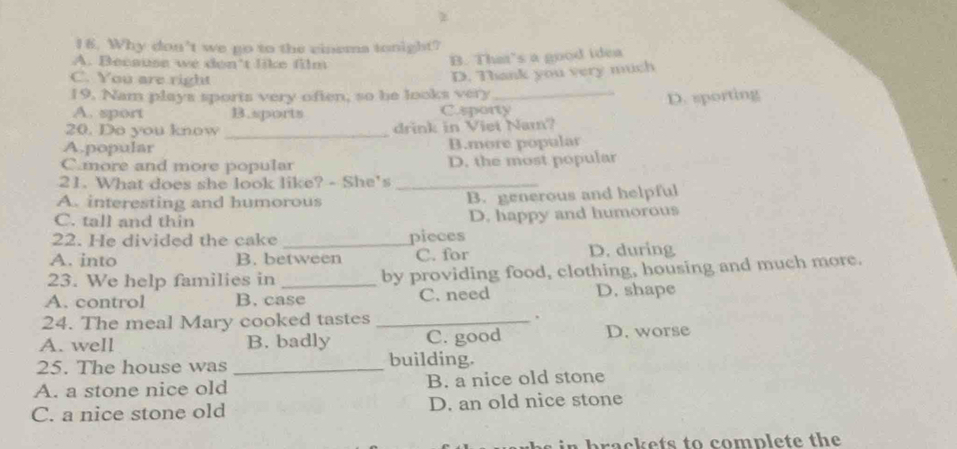 Why don't we go to the cinema tonight?
A. Because we don't like film
B. That's a good idea
C. You are right
D. Thank you very much
19. Nam plays sports very often, so he looks very_
A. sport B.sports C.sporty D. sporting
20. Do you know _drink in Viet Nam?
A.popular B.more popular
C.more and more popular D. the most popular
21. What does she look like? - She's_
A. interesting and humorous B. generous and helpful
C. tall and thin D. happy and humorous
22. He divided the cake _pieces
A. into B. between C. for D. during
23. We help families in _by providing food, clothing, housing and much more.
A. control B. case C. need D. shape
24. The meal Mary cooked tastes _.
A. well B. badly C. good D. worse
25. The house was_
building.
A. a stone nice old B. a nice old stone
C. a nice stone old D. an old nice stone
b a c e ts to complete th e