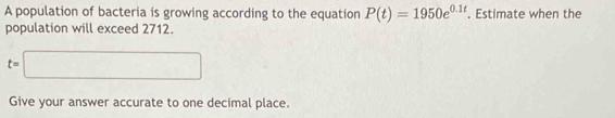 A population of bacteria is growing according to the equation P(t)=1950e^(0.1t). Estimate when the 
population will exceed 2712.
t=□
Give your answer accurate to one decimal place.